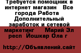 Требуется помощник в интернет-магазин - Все города Работа » Дополнительный заработок и сетевой маркетинг   . Марий Эл респ.,Йошкар-Ола г.